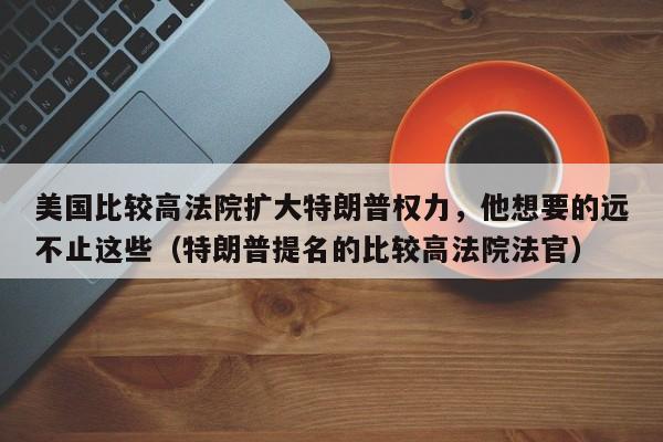 美国比较高法院扩大特朗普权力，他想要的远不止这些（特朗普提名的比较高法院法官）