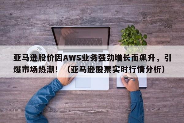 亚马逊股价因AWS业务强劲增长而飙升,引爆市场热潮!(亚马逊股票实时行情分析)