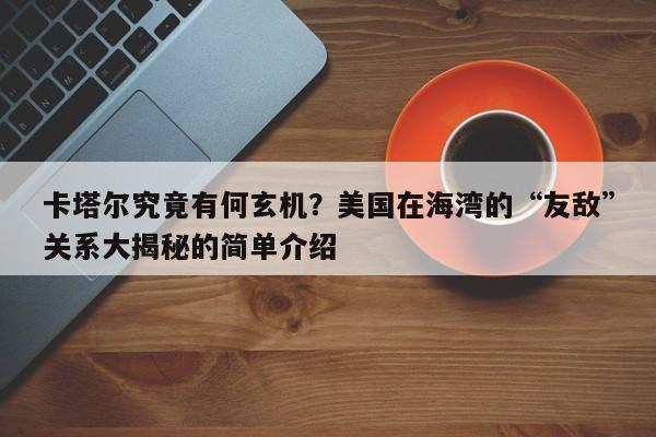 卡塔尔究竟有何玄机?美国在海湾的“友敌”关系大揭秘的简单介绍
