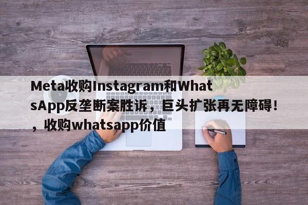 Meta收购Instagram和WhatsApp反垄断案胜诉,巨头扩张再无障碍!,收购whatsapp价值
