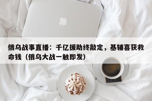 俄乌战事直播:千亿援助终敲定,基辅喜获救命钱(俄乌大战一触即发)