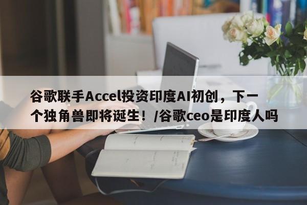 谷歌联手Accel投资印度AI初创,下一个独角兽即将诞生!/谷歌ceo是印度人吗
