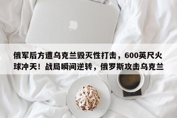 俄军后方遭乌克兰毁灭性打击，600英尺火球冲天！战局瞬间逆转，俄罗斯攻击乌克兰