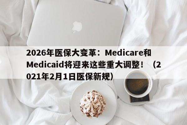 2026年医保大变革:Medicare和Medicaid将迎来这些重大调整!(2021年2月1日医保新规)