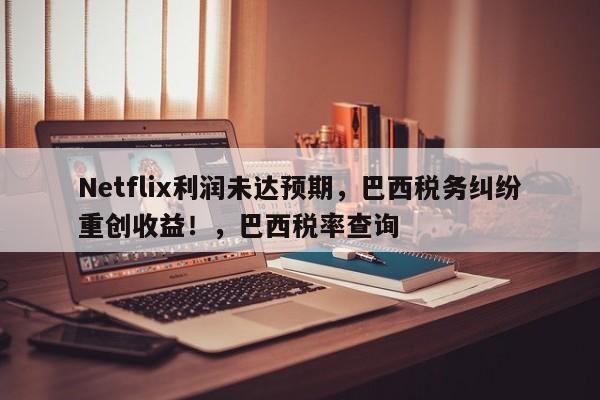 Netflix利润未达预期,巴西税务纠纷重创收益!,巴西税率查询