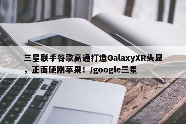 三星联手谷歌高通打造GalaxyXR头显,正面硬刚苹果!/google三星