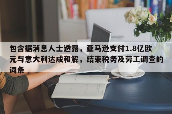 包含据消息人士透露,亚马逊支付1.8亿欧元与意大利达成和解,结束税务及劳工调查的词条