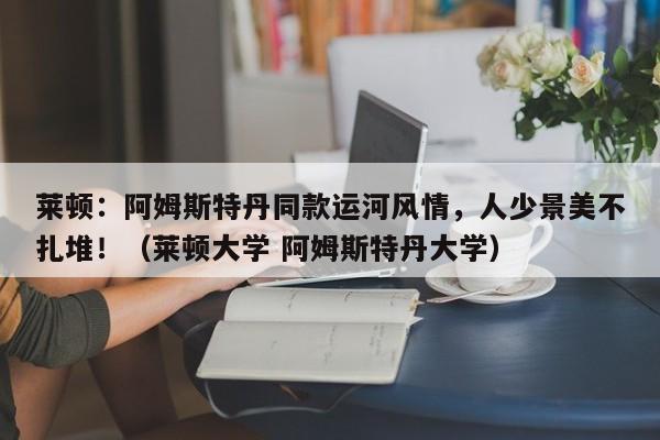 莱顿：阿姆斯特丹同款运河风情，人少景美不扎堆！（莱顿大学 阿姆斯特丹大学）