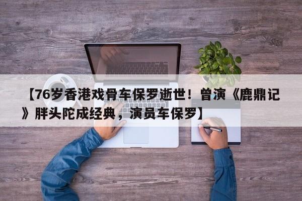 【76岁香港戏骨车保罗逝世!曾演《鹿鼎记》胖头陀成经典,演员车保罗】