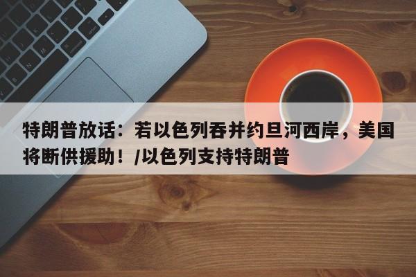 特朗普放话:若以色列吞并约旦河西岸,美国将断供援助!/以色列支持特朗普