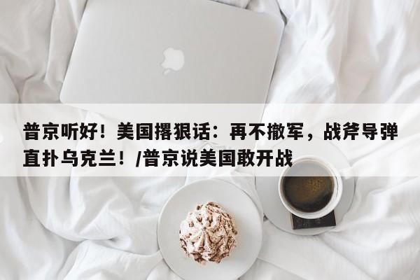 普京听好!美国撂狠话:再不撤军,战斧导弹直扑乌克兰!/普京说美国敢开战