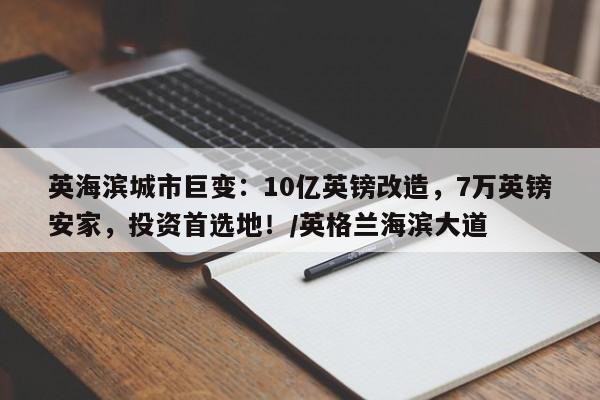 英海滨城市巨变:10亿英镑改造,7万英镑安家,投资首选地!/英格兰海滨大道