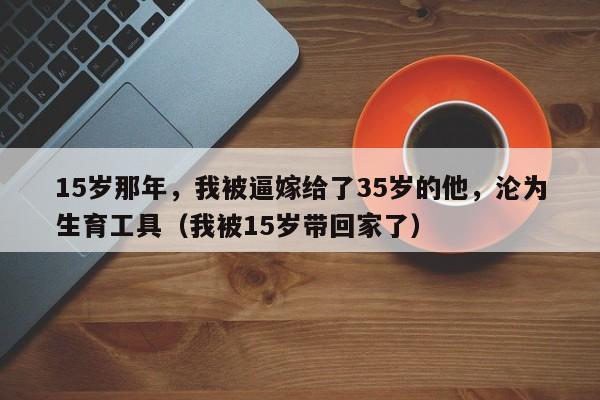 15岁那年,我被逼嫁给了35岁的他,沦为生育工具(我被15岁带回家了)