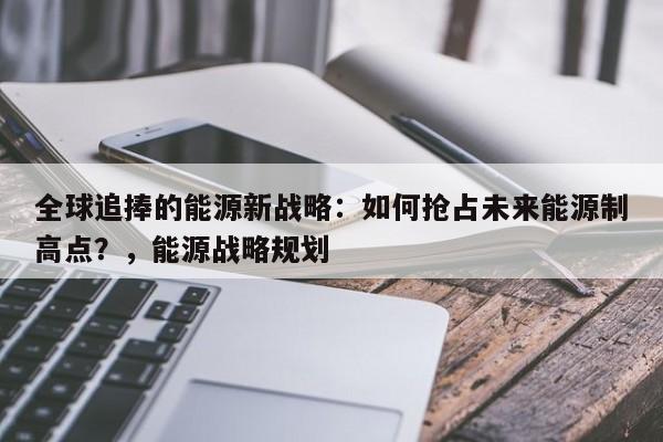 全球追捧的能源新战略:如何抢占未来能源制高点?,能源战略规划