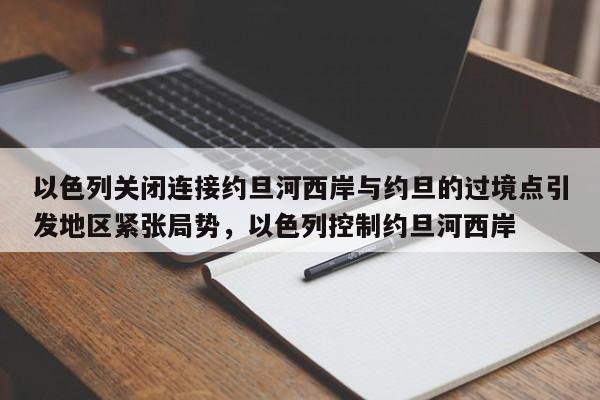 以色列关闭连接约旦河西岸与约旦的过境点引发地区紧张局势,以色列控制约旦河西岸