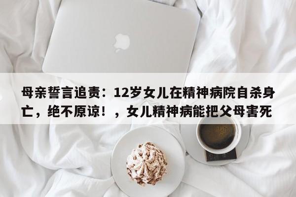 母亲誓言追责:12岁女儿在精神病院自杀身亡,绝不原谅!,女儿精神病能把父母害死