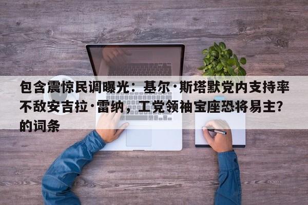 包含震惊民调曝光:基尔·斯塔默党内支持率不敌安吉拉·雷纳,工党领袖宝座恐将易主?的词条