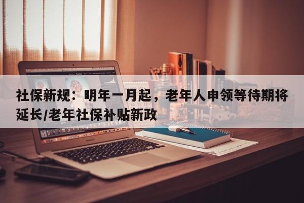 社保新规:明年一月起,老年人申领等待期将延长/老年社保补贴新政