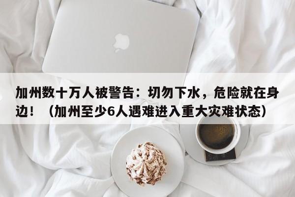 加州数十万人被警告:切勿下水,危险就在身边!(加州至少6人遇难进入重大灾难状态)