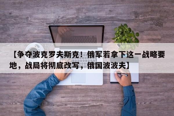 【争夺波克罗夫斯克!俄军若拿下这一战略要地,战局将彻底改写,俄国波波夫】