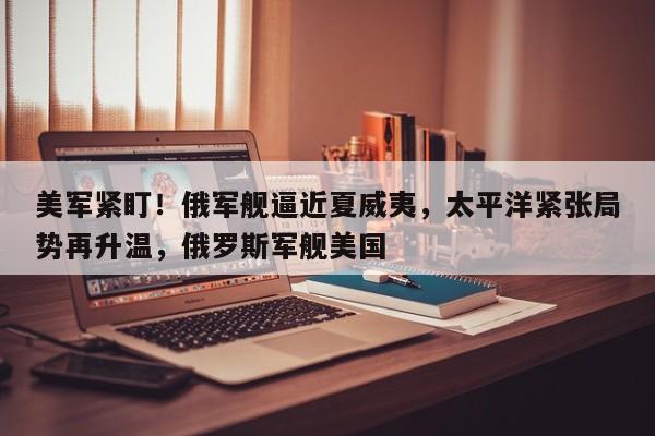 美军紧盯!俄军舰逼近夏威夷,太平洋紧张局势再升温,俄罗斯军舰美国