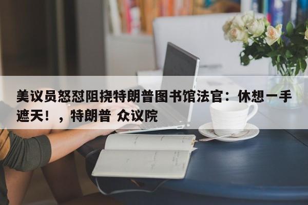 美议员怒怼阻挠特朗普图书馆法官:休想一手遮天!,特朗普 众议院
