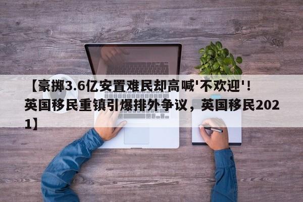 【豪掷3.6亿安置难民却高喊'不欢迎'!英国移民重镇引爆排外争议,英国移民2021】