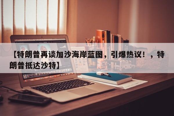 【特朗普再谈加沙海岸蓝图,引爆热议!,特朗普抵达沙特】