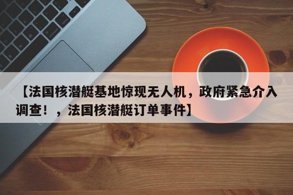【法国核潜艇基地惊现无人机,政府紧急介入调查!,法国核潜艇订单事件】