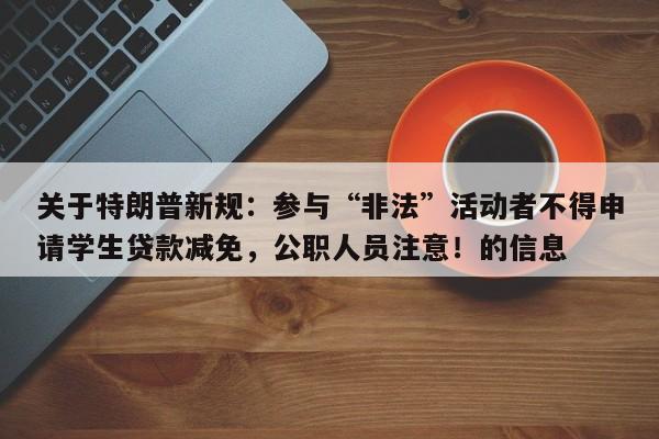 关于特朗普新规:参与“非法”活动者不得申请学生贷款减免,公职人员注意!的信息