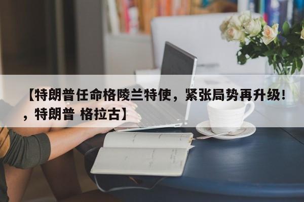 【特朗普任命格陵兰特使,紧张局势再升级!,特朗普 格拉古】