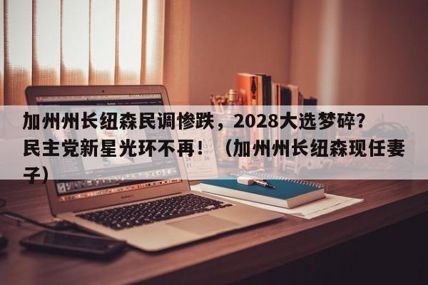 加州州长纽森民调惨跌,2028大选梦碎?民主党新星光环不再!(加州州长纽森现任妻子)