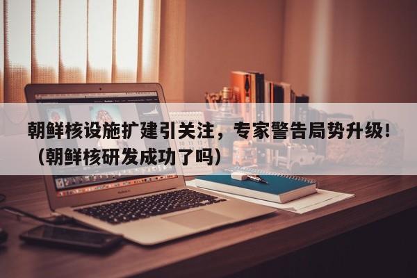 朝鲜核设施扩建引关注,专家警告局势升级!(朝鲜核研发成功了吗)
