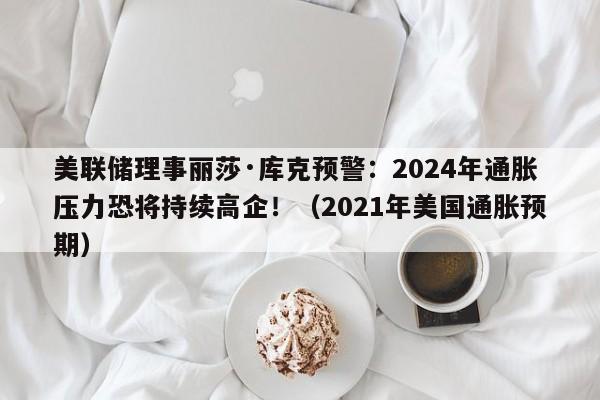 美联储理事丽莎·库克预警:2024年通胀压力恐将持续高企!(2021年美国通胀预期)