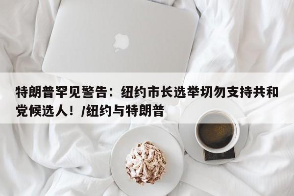 特朗普罕见警告:纽约市长选举切勿支持共和党候选人!/纽约与特朗普