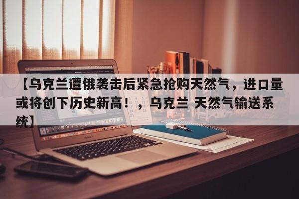 【乌克兰遭俄袭击后紧急抢购天然气,进口量或将创下历史新高!,乌克兰 天然气输送系统】