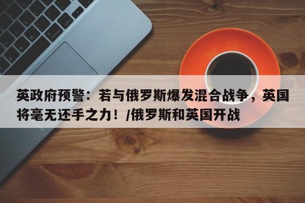 英政府预警:若与俄罗斯爆发混合战争,英国将毫无还手之力!/俄罗斯和英国开战