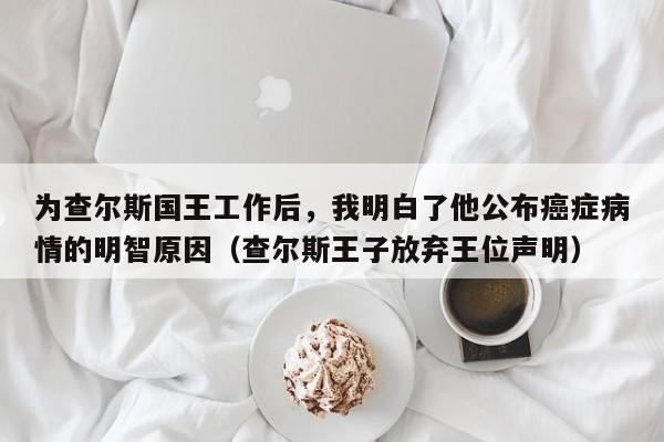 为查尔斯国王工作后,我明白了他公布癌症病情的明智原因(查尔斯王子放弃王位声明)