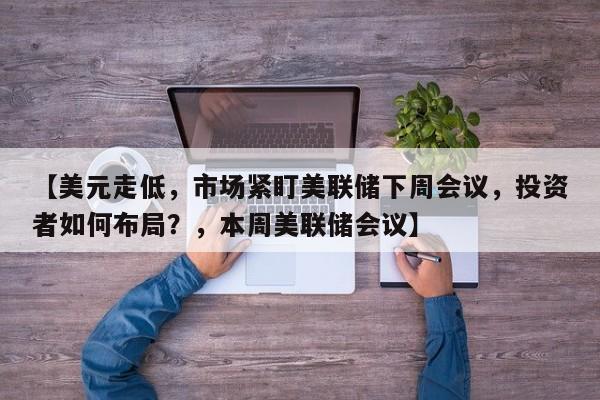 【美元走低,市场紧盯美联储下周会议,投资者如何布局?,本周美联储会议】