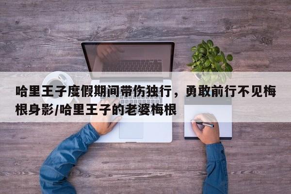 哈里王子度假期间带伤独行,勇敢前行不见梅根身影/哈里王子的老婆梅根