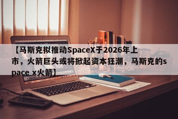 【马斯克拟推动SpaceX于2026年上市,火箭巨头或将掀起资本狂潮,马斯克的space x火箭】