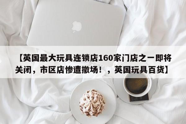 【英国最大玩具连锁店160家门店之一即将关闭,市区店惨遭撤场!,英国玩具百货】