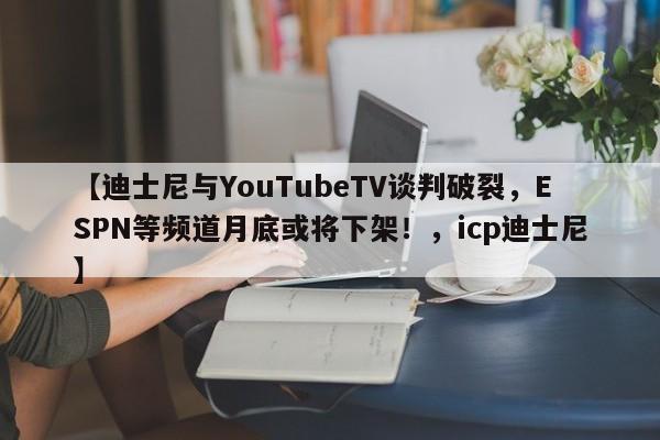 【迪士尼与YouTubeTV谈判破裂,ESPN等频道月底或将下架!,icp迪士尼】