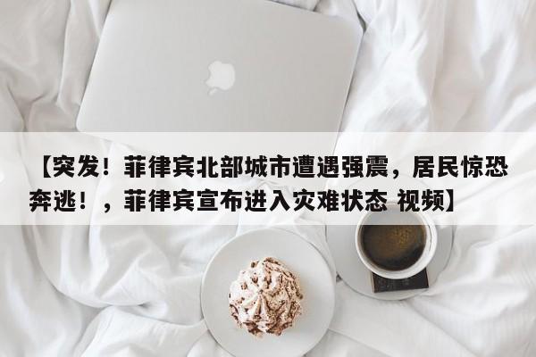 【突发!菲律宾北部城市遭遇强震,居民惊恐奔逃!,菲律宾宣布进入灾难状态 视频】