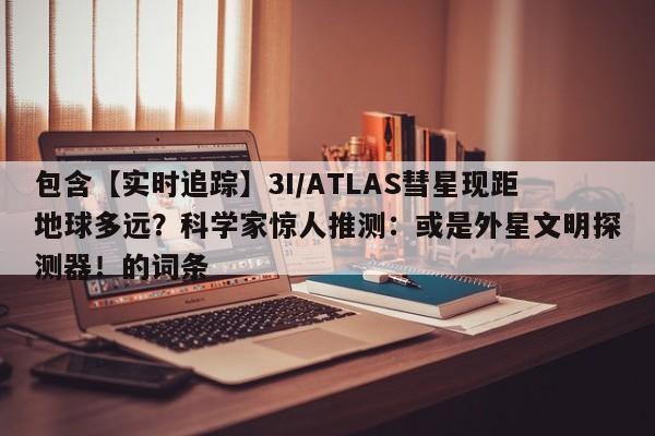包含【实时追踪】3I/ATLAS彗星现距地球多远?科学家惊人推测:或是外星文明探测器!的词条