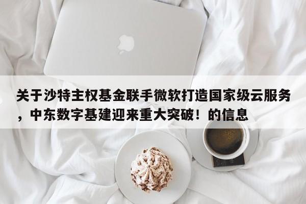 关于沙特主权基金联手微软打造国家级云服务,中东数字基建迎来重大突破!的信息