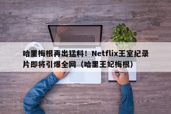 哈里梅根再出猛料!Netflix王室纪录片即将引爆全网(哈里王妃梅根)