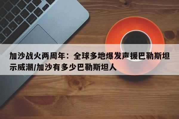 加沙战火两周年:全球多地爆发声援巴勒斯坦示威潮/加沙有多少巴勒斯坦人
