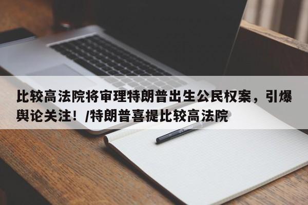 比较高法院将审理特朗普出生公民权案,引爆舆论关注!/特朗普喜提比较高法院