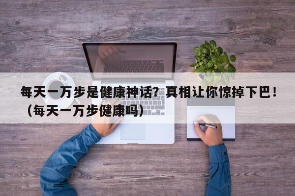 每天一万步是健康神话?真相让你惊掉下巴!(每天一万步健康吗)